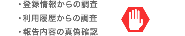 ・登録情報からの調査 ・利用履歴からの調査 ・報告内容の真偽確認